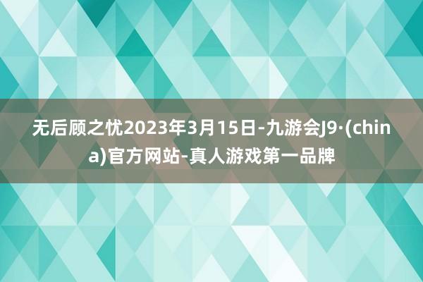 无后顾之忧　　2023年3月15日-九游会J9·(china)官方网站-真人游戏第一品牌