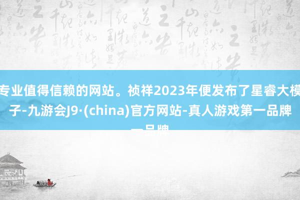 专业值得信赖的网站。祯祥2023年便发布了星睿大模子-九游会J9·(china)官方网站-真人游戏第一品牌