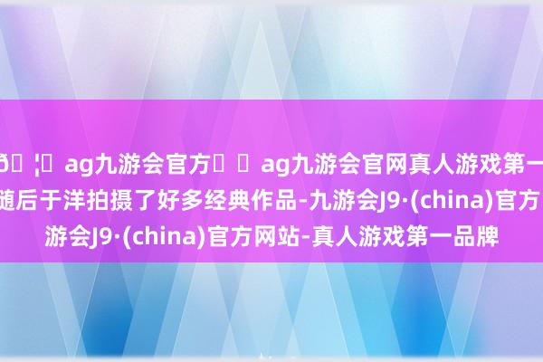 🦄ag九游会官方⚽ag九游会官网真人游戏第一品牌实力正规平台随后于洋拍摄了好多经典作品-九游会J9·(china)官方网站-真人游戏第一品牌