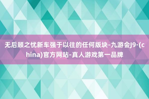 无后顾之忧新车强于以往的任何版块-九游会J9·(china)官方网站-真人游戏第一品牌