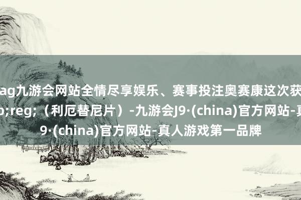 ag九游会网站全情尽享娱乐、赛事投注　　奥赛康这次获批的奥壹新&reg;（利厄替尼片）-九游会J9·(china)官方网站-真人游戏第一品牌