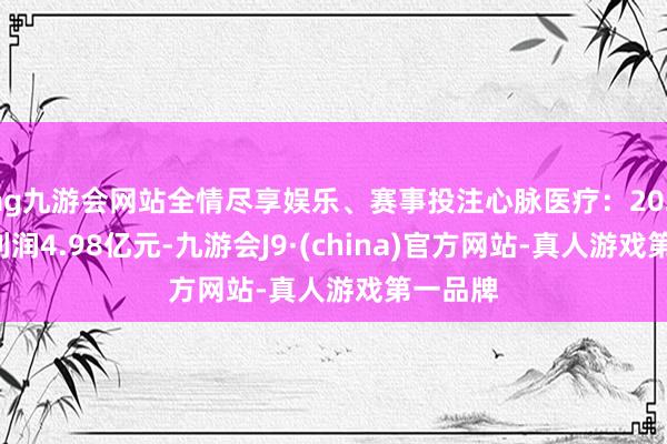 ag九游会网站全情尽享娱乐、赛事投注心脉医疗：2024年净利润4.98亿元-九游会J9·(china)官方网站-真人游戏第一品牌