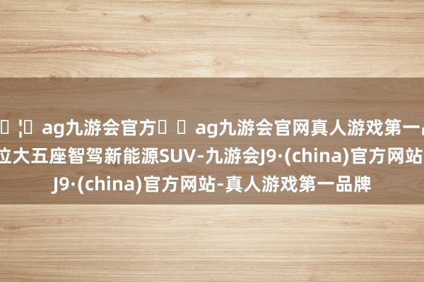 🦄ag九游会官方⚽ag九游会官网真人游戏第一品牌实力正规平台定位大五座智驾新能源SUV-九游会J9·(china)官方网站-真人游戏第一品牌