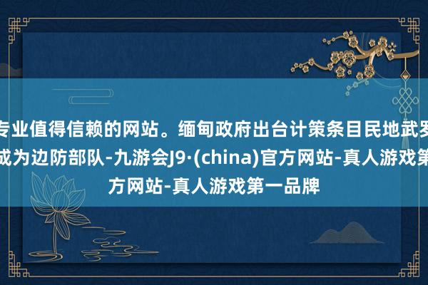 专业值得信赖的网站。缅甸政府出台计策条目民地武罗致改编成为边防部队-九游会J9·(china)官方网站-真人游戏第一品牌