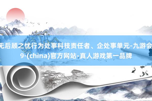 无后顾之忧行为处事科技责任者、企处事单元-九游会J9·(china)官方网站-真人游戏第一品牌