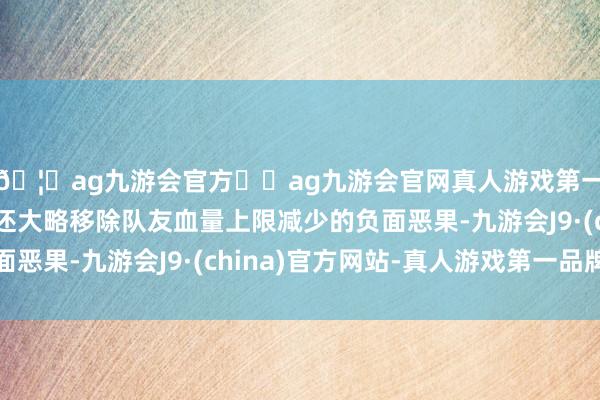 🦄ag九游会官方⚽ag九游会官网真人游戏第一品牌实力正规平台还大略移除队友血量上限减少的负面恶果-九游会J9·(china)官方网站-真人游戏第一品牌