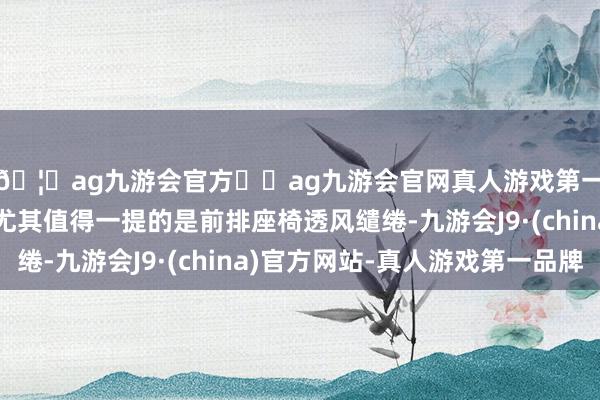 🦄ag九游会官方⚽ag九游会官网真人游戏第一品牌实力正规平台尤其值得一提的是前排座椅透风缱绻-九游会J9·(china)官方网站-真人游戏第一品牌