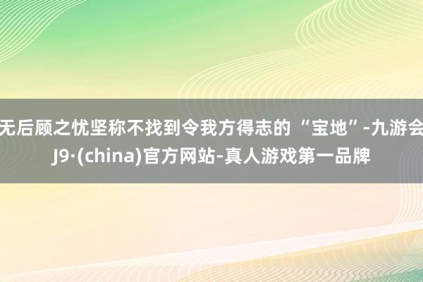 无后顾之忧坚称不找到令我方得志的 “宝地”-九游会J9·(china)官方网站-真人游戏第一品牌