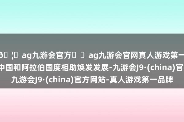🦄ag九游会官方⚽ag九游会官网真人游戏第一品牌实力正规平台中国和阿拉伯国度相助焕发发展-九游会J9·(china)官方网站-真人游戏第一品牌
