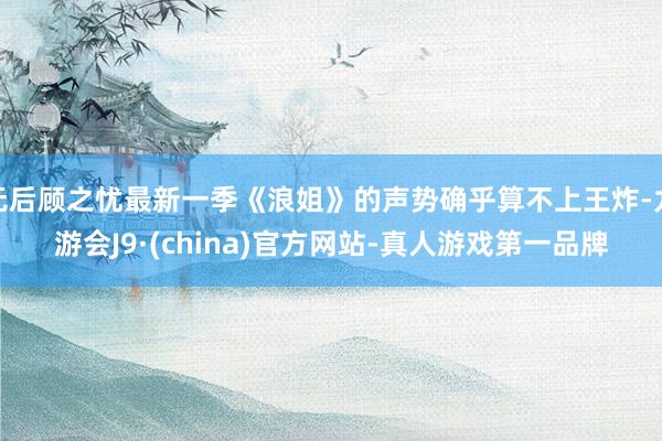 无后顾之忧最新一季《浪姐》的声势确乎算不上王炸-九游会J9·(china)官方网站-真人游戏第一品牌
