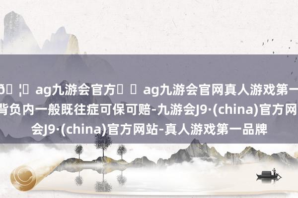 🦄ag九游会官方⚽ag九游会官网真人游戏第一品牌实力正规平台背负内一般既往症可保可赔-九游会J9·(china)官方网站-真人游戏第一品牌