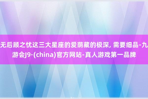 无后顾之忧这三大星座的爱荫藏的极深, 需要细品-九游会J9·(china)官方网站-真人游戏第一品牌