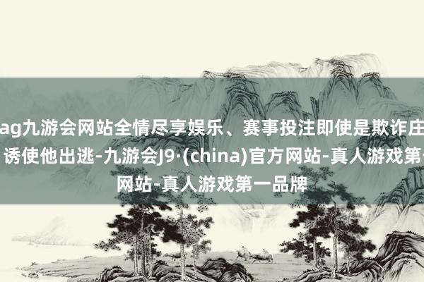 ag九游会网站全情尽享娱乐、赛事投注即使是欺诈庄仕洋、诱使他出逃-九游会J9·(china)官方网站-真人游戏第一品牌