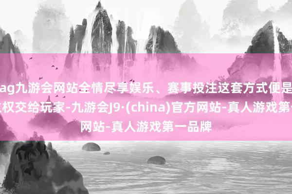 ag九游会网站全情尽享娱乐、赛事投注这套方式便是把确立权交给玩家-九游会J9·(china)官方网站-真人游戏第一品牌