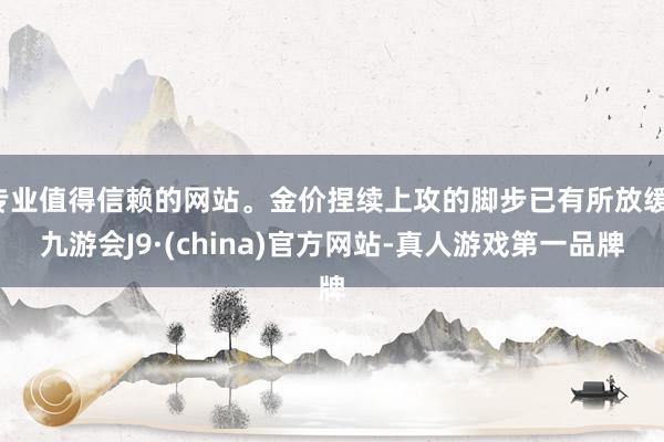 专业值得信赖的网站。金价捏续上攻的脚步已有所放缓-九游会J9·(china)官方网站-真人游戏第一品牌