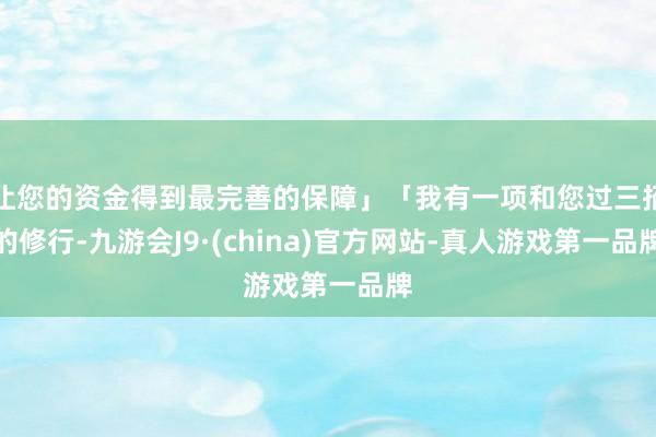 让您的资金得到最完善的保障」「我有一项和您过三招的修行-九游会J9·(china)官方网站-真人游戏第一品牌