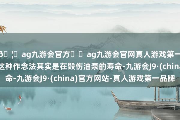 🦄ag九游会官方⚽ag九游会官网真人游戏第一品牌实力正规平台这种作念法其实是在毁伤油泵的寿命-九游会J9·(china)官方网站-真人游戏第一品牌