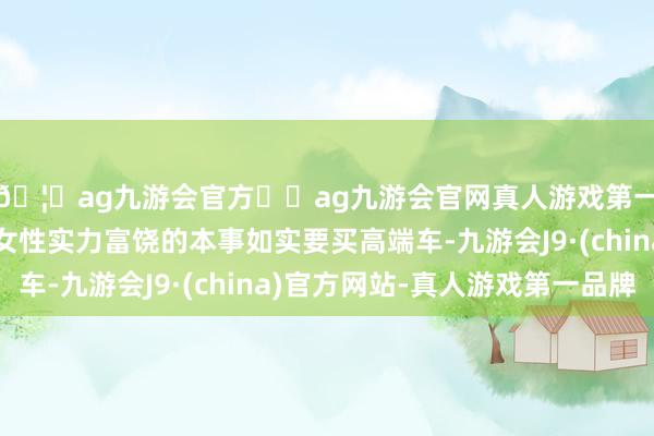 🦄ag九游会官方⚽ag九游会官网真人游戏第一品牌实力正规平台女性实力富饶的本事如实要买高端车-九游会J9·(china)官方网站-真人游戏第一品牌