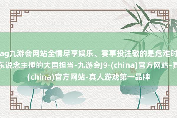 ag九游会网站全情尽享娱乐、赛事投注敬的是危难时也不忘饱读破万东说念主捶的大国担当-九游会J9·(china)官方网站-真人游戏第一品牌