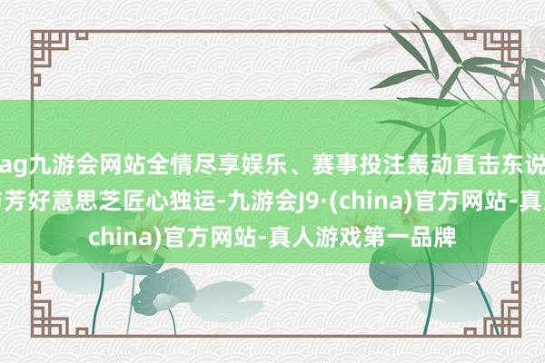 ag九游会网站全情尽享娱乐、赛事投注轰动直击东说念主心；可楼与芳好意思芝匠心独运-九游会J9·(china)官方网站-真人游戏第一品牌