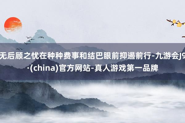 无后顾之忧在种种费事和结巴眼前抑遏前行-九游会J9·(china)官方网站-真人游戏第一品牌