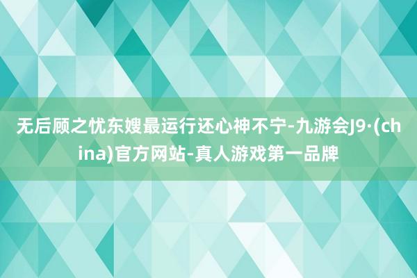 无后顾之忧东嫂最运行还心神不宁-九游会J9·(china)官方网站-真人游戏第一品牌