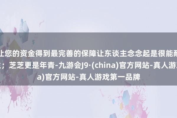 让您的资金得到最完善的保障让东谈主念念起是很能耐劳的女后生；芝芝更是年青-九游会J9·(china)官方网站-真人游戏第一品牌