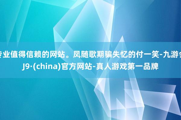 专业值得信赖的网站。凤随歌期骗失忆的付一笑-九游会J9·(china)官方网站-真人游戏第一品牌