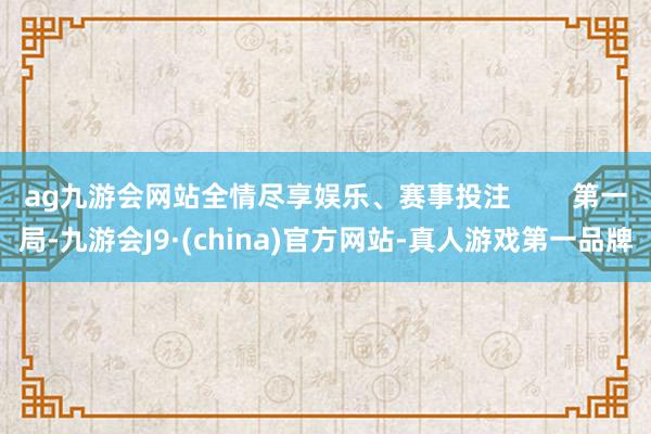 ag九游会网站全情尽享娱乐、赛事投注 第一局-九游会J9·(china)官方网站-真人游戏第一品牌