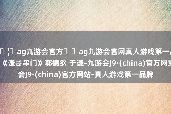 🦄ag九游会官方⚽ag九游会官网真人游戏第一品牌实力正规平台相声《谦哥串门》郭德纲 于谦-九游会J9·(china)官方网站-真人游戏第一品牌