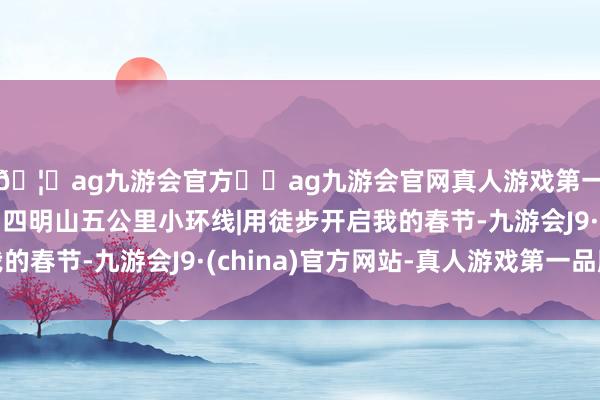 🦄ag九游会官方⚽ag九游会官网真人游戏第一品牌实力正规平台四明山五公里小环线|用徒步开启我的春节-九游会J9·(china)官方网站-真人游戏第一品牌