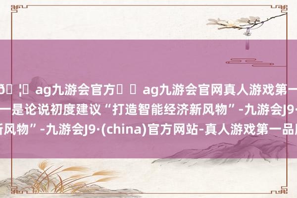 🦄ag九游会官方⚽ag九游会官网真人游戏第一品牌实力正规平台一是论说初度建议“打造智能经济新风物”-九游会J9·(china)官方网站-真人游戏第一品牌